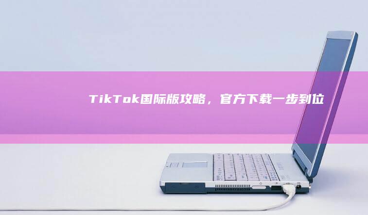 TikTok国际版攻略，官方下载一步到位